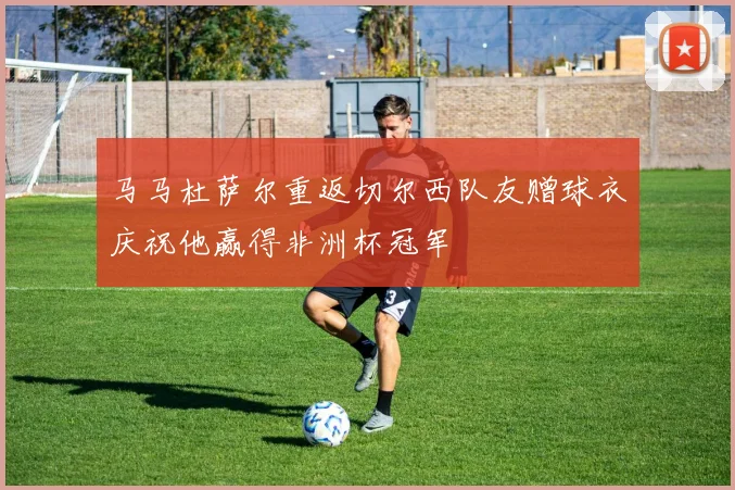 马马杜萨尔重返切尔西队友赠球衣庆祝他赢得非洲杯冠军