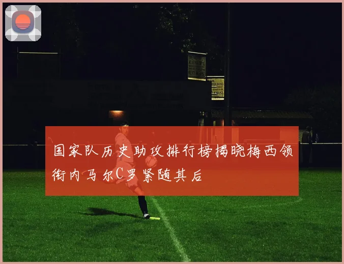 国家队历史助攻排行榜揭晓梅西领衔内马尔C罗紧随其后