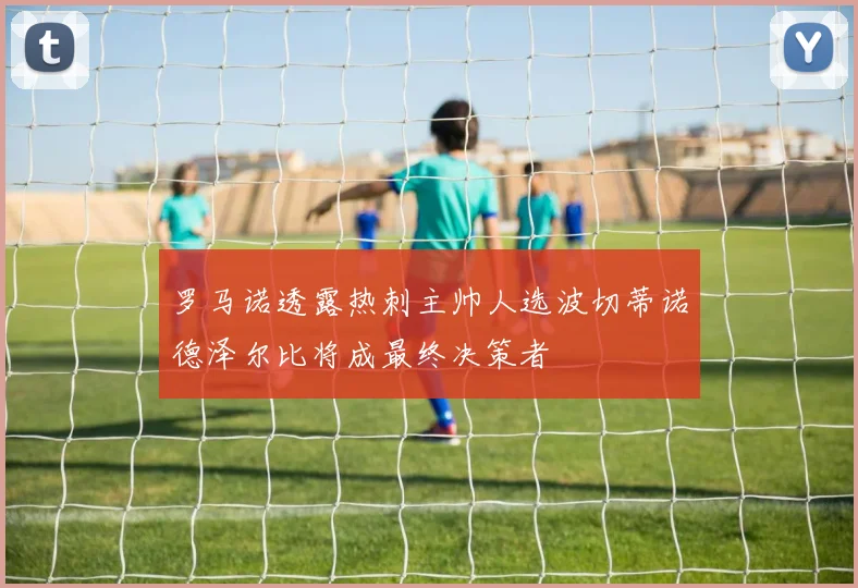 罗马诺透露热刺主帅人选波切蒂诺德泽尔比将成最终决策者