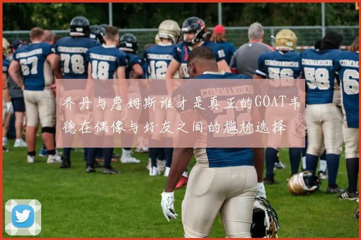 乔丹与詹姆斯谁才是真正的GOAT韦德在偶像与好友之间的尴尬选择