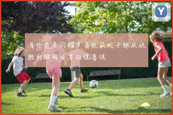 马伦首秀闪耀罗马收获处子球庆祝胜利瞬间分享社媒喜悦