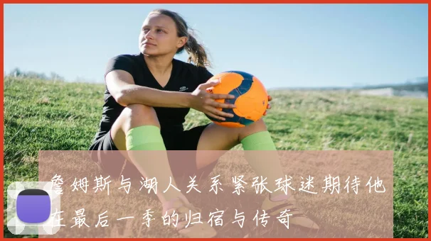 詹姆斯与湖人关系紧张球迷期待他在最后一季的归宿与传奇