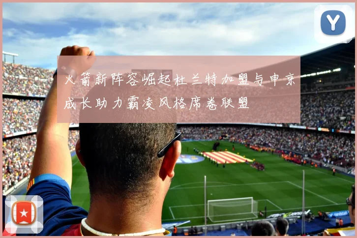 火箭新阵容崛起杜兰特加盟与申京成长助力霸凌风格席卷联盟