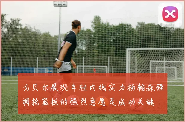 戈贝尔展现年轻内线实力杨瀚森强调抢篮板的强烈意愿是成功关键