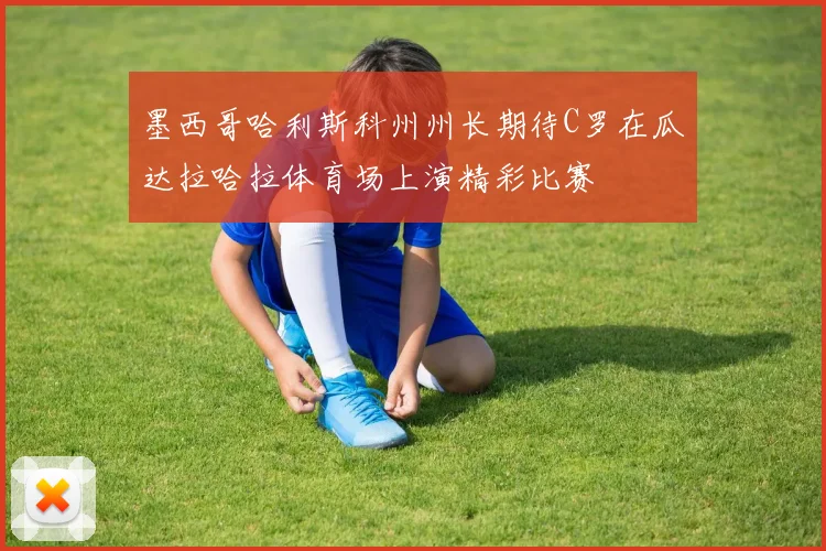 墨西哥哈利斯科州州长期待C罗在瓜达拉哈拉体育场上演精彩比赛