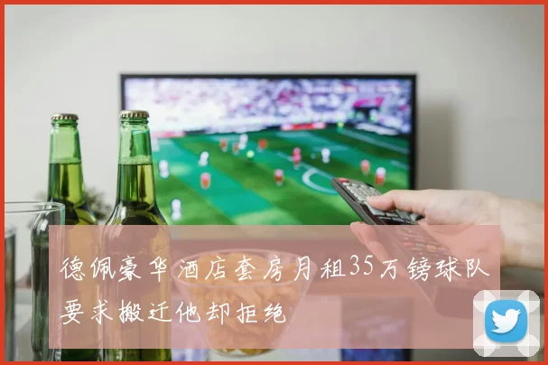 德佩豪华酒店套房月租35万镑球队要求搬迁他却拒绝