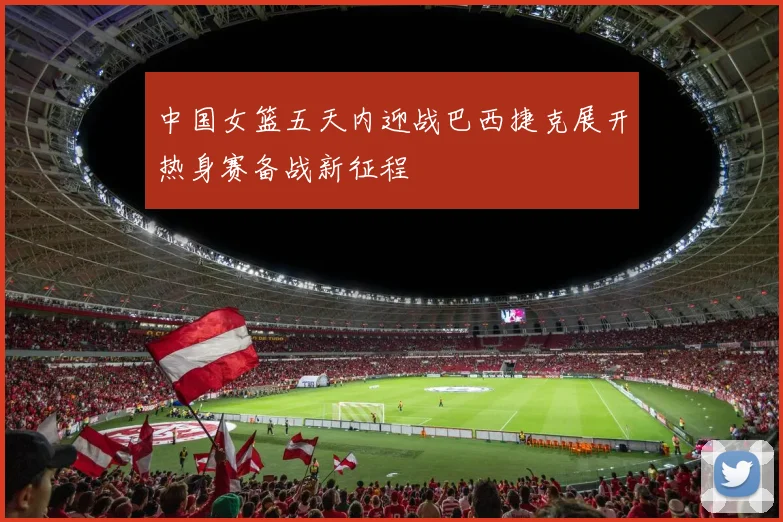 中国女篮五天内迎战巴西捷克展开热身赛备战新征程
