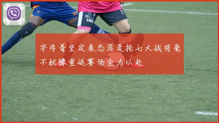 字母哥坚定表态若是抢七大战将毫不犹豫重返赛场全力以赴