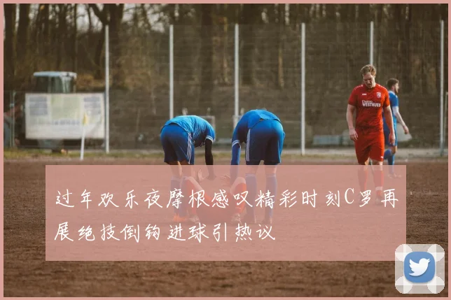 过年欢乐夜摩根感叹精彩时刻C罗再展绝技倒钩进球引热议