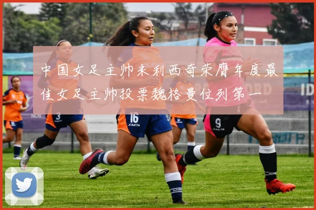 中国女足主帅米利西奇荣膺年度最佳女足主帅投票魏格曼位列第一