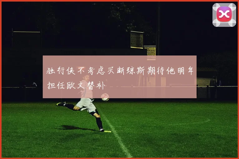 独行侠不考虑买断琼斯期待他明年担任欧文替补