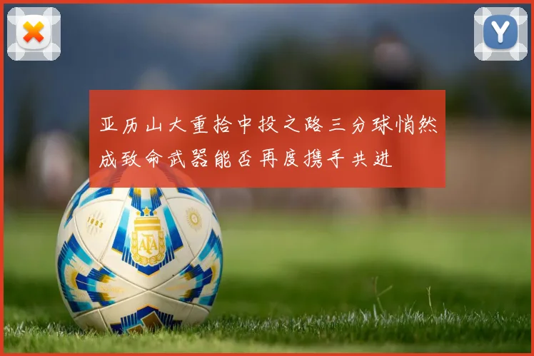 亚历山大重拾中投之路三分球悄然成致命武器能否再度携手共进