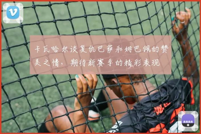 卡瓦哈尔谈复仇巴萨和姆巴佩的赞美之情，期待新赛季的精彩表现