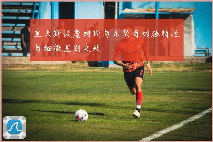 里夫斯谈詹姆斯与东契奇的独特性与细微差别之处