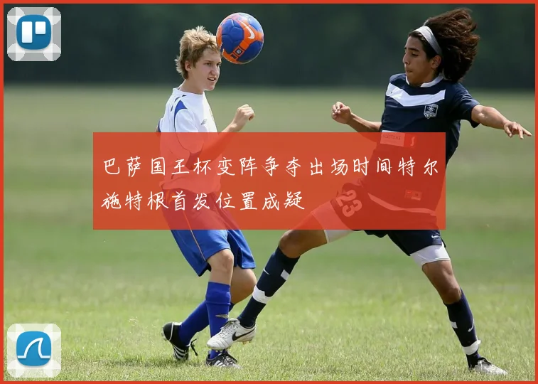 巴萨国王杯变阵争夺出场时间特尔施特根首发位置成疑