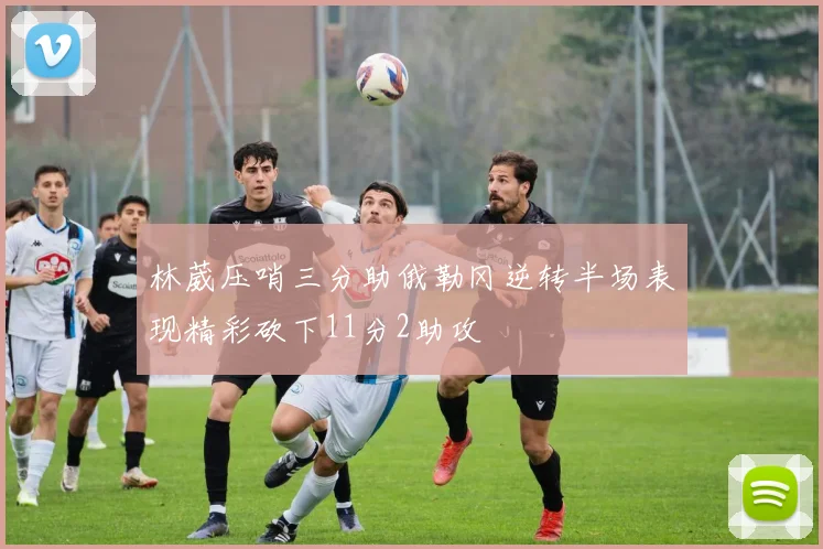 林葳压哨三分助俄勒冈逆转半场表现精彩砍下11分2助攻