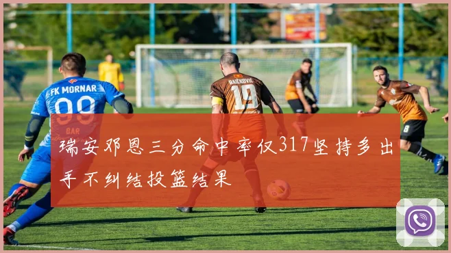 瑞安邓恩三分命中率仅317坚持多出手不纠结投篮结果