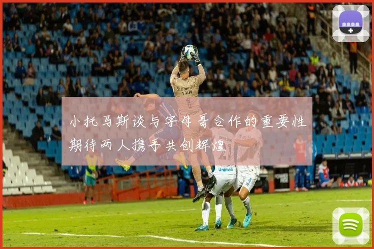 小托马斯谈与字母哥合作的重要性期待两人携手共创辉煌