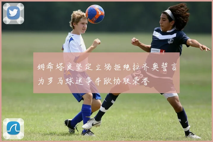 姆希塔良坚定立场拒绝拉齐奥誓言为罗马球迷争夺欧协联荣誉