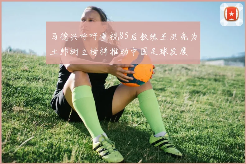 马德兴呼吁重视85后教练王洪亮为土帅树立榜样推动中国足球发展