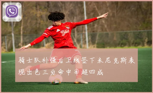 骑士队补强后卫线签下米尼克斯表现出色三分命中率超四成