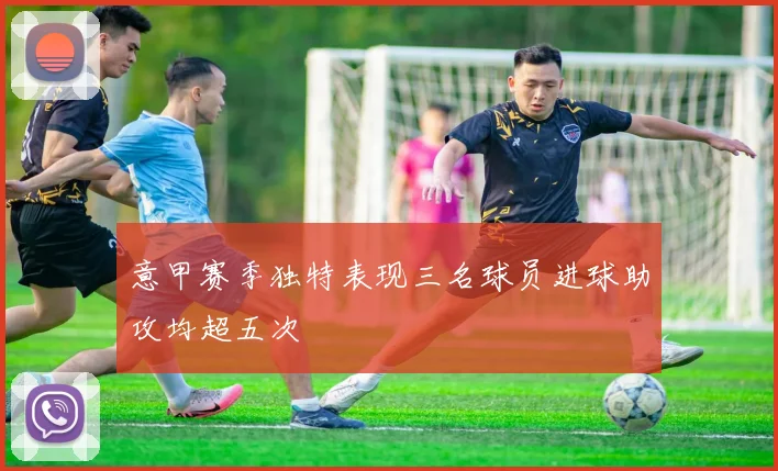 意甲赛季独特表现三名球员进球助攻均超五次