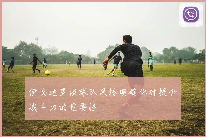 伊戈达罗谈球队风格明确化对提升战斗力的重要性