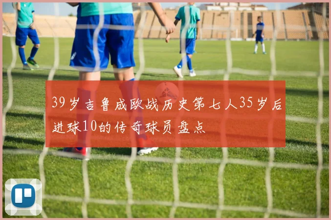 39岁吉鲁成欧战历史第七人35岁后进球10的传奇球员盘点