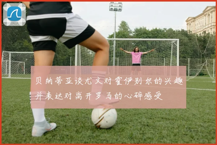 贝纳蒂亚谈尤文对霍伊别尔的兴趣并表达对离开罗马的心碎感受