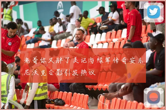 老哥你又胖了美记与绿军传奇安东尼沃克合影引发热议