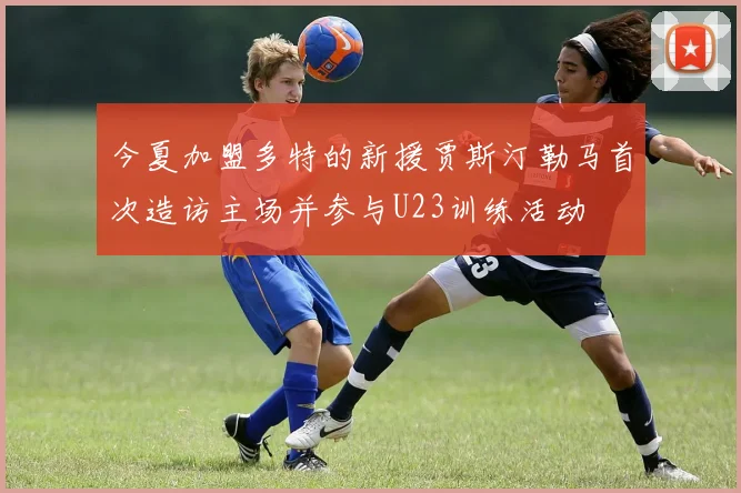 今夏加盟多特的新援贾斯汀勒马首次造访主场并参与U23训练活动