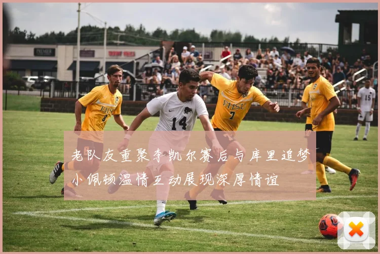 老队友重聚李凯尔赛后与库里追梦小佩顿温情互动展现深厚情谊
