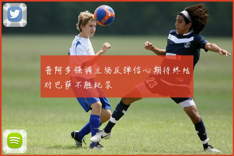 普阿多强调主场反弹信心期待终结对巴萨不胜纪录