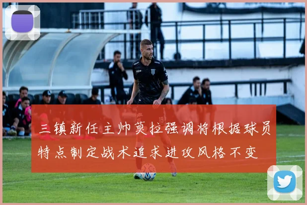 三镇新任主帅莫拉强调将根据球员特点制定战术追求进攻风格不变