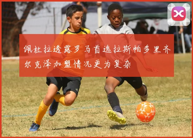 佩杜拉透露罗马首选拉斯帕多里齐尔克泽加盟情况更为复杂
