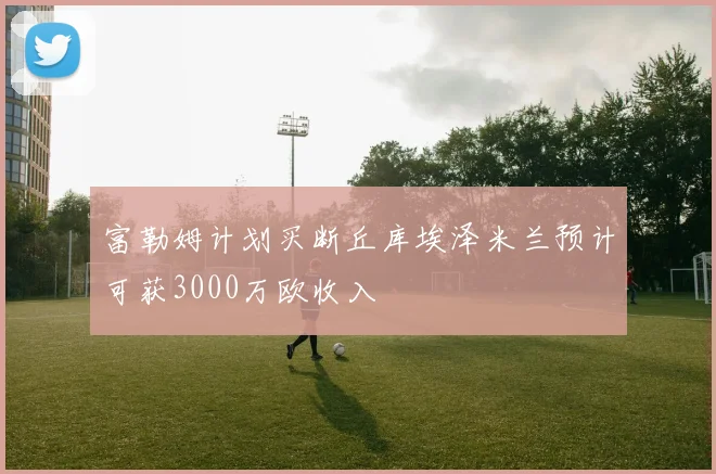 富勒姆计划买断丘库埃泽米兰预计可获3000万欧收入
