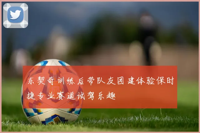 东契奇训练后带队友团建体验保时捷专业赛道试驾乐趣