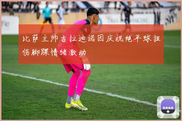 比萨主帅吉拉迪诺因庆祝绝平球扭伤脚踝情绪激动