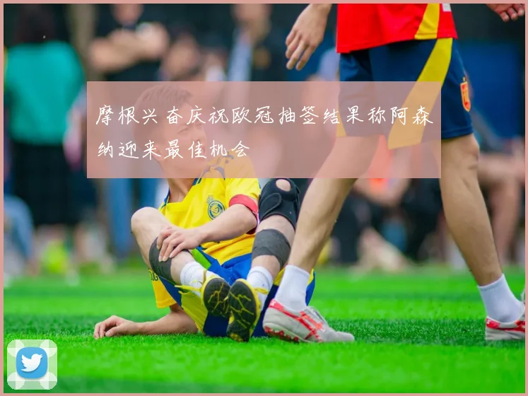摩根兴奋庆祝欧冠抽签结果称阿森纳迎来最佳机会