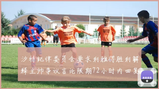 沙特纪律委员会要求利雅得胜利解释主帅争议言论限期72小时内回复