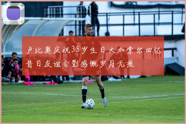 卢比奥庆祝35岁生日大加索尔回忆昔日友谊合影感慨岁月无痕