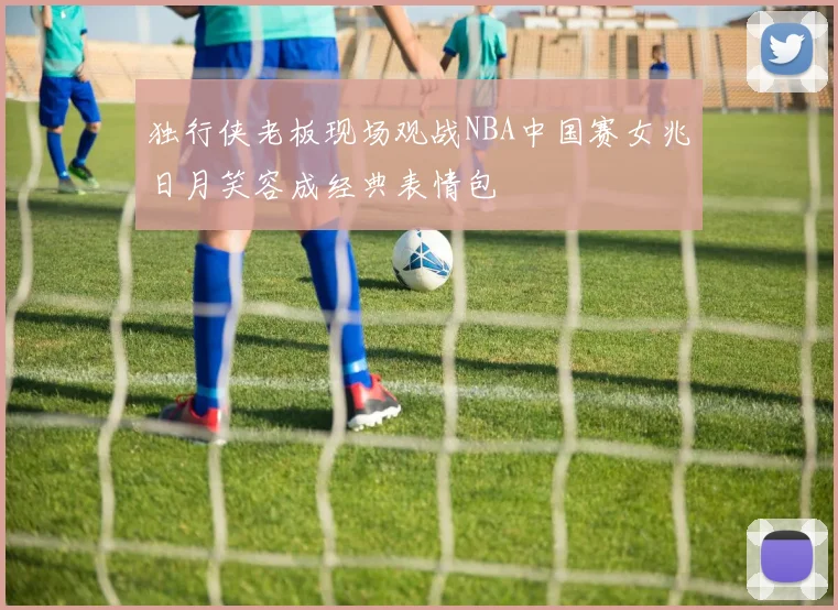 独行侠老板现场观战NBA中国赛女兆日月笑容成经典表情包