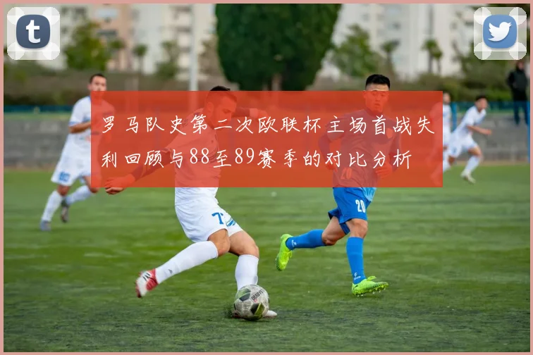 罗马队史第二次欧联杯主场首战失利回顾与88至89赛季的对比分析