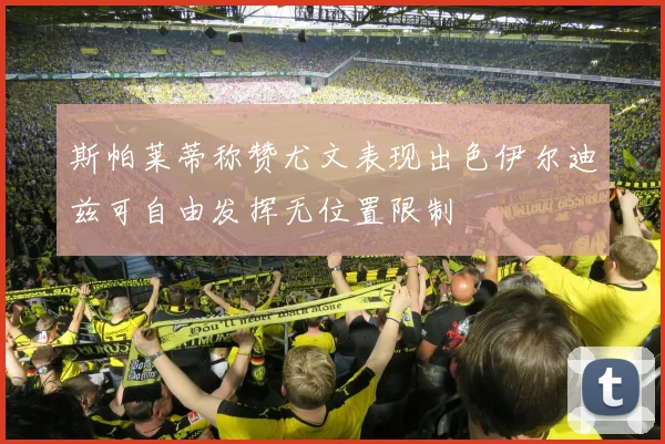 斯帕莱蒂称赞尤文表现出色伊尔迪兹可自由发挥无位置限制