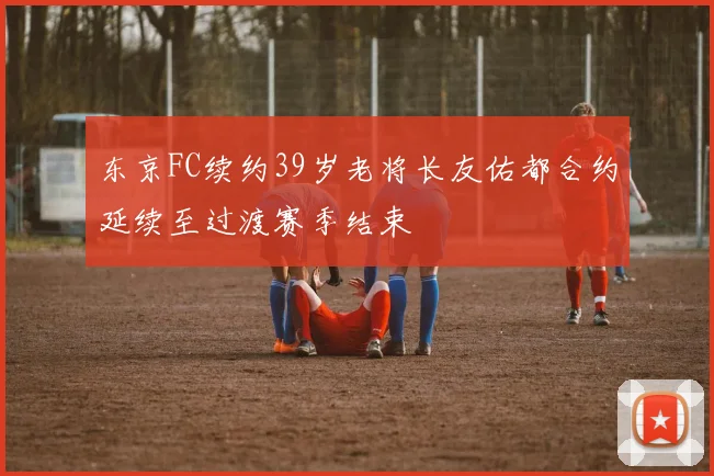 东京FC续约39岁老将长友佑都合约延续至过渡赛季结束