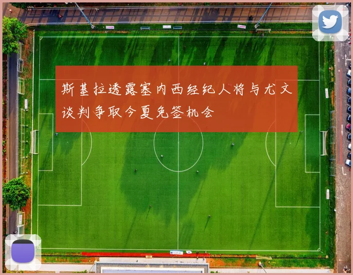 斯基拉透露塞内西经纪人将与尤文谈判争取今夏免签机会