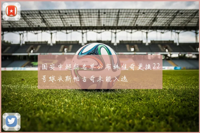 国安中超新名单公布韩佳奇更换22号球衣斯帕吉奇未能入选