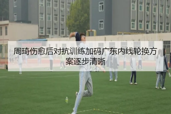 周琦伤愈后对抗训练加码广东内线轮换方案逐步清晰
