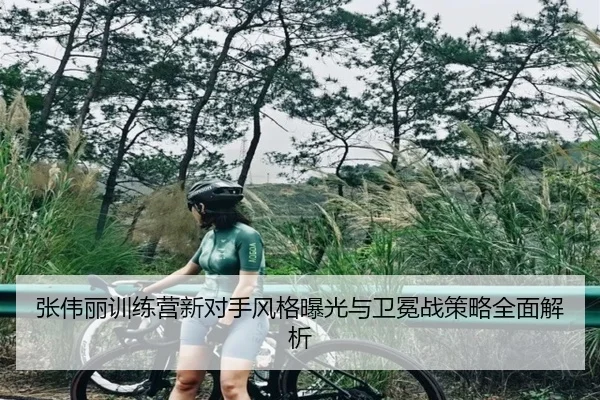 张伟丽训练营新对手风格曝光与卫冕战策略全面解析 | jiangnan